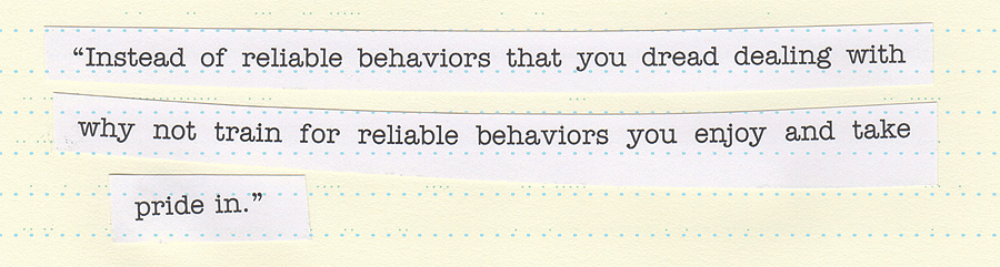 “Instead of reliable behaviors that you dread dealing with why not train for reliable behaviors you enjoy and take pride in.”